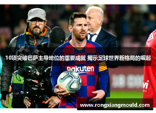 10项突破巴萨主导地位的重要成就 揭示足球世界新格局的崛起