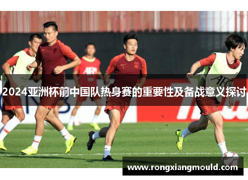 2024亚洲杯前中国队热身赛的重要性及备战意义探讨 2024亚洲杯前中国队热身赛的重要性及备战意义探讨