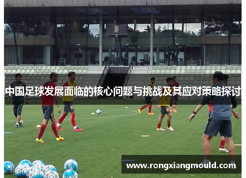 中国足球发展面临的核心问题与挑战及其应对策略探讨 中国足球发展面临的核心问题与挑战及其应对策略探讨