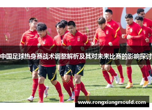 中国足球热身赛战术调整解析及其对未来比赛的影响探讨