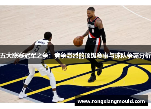 五大联赛冠军之争：竞争激烈的顶级赛事与球队争霸分析