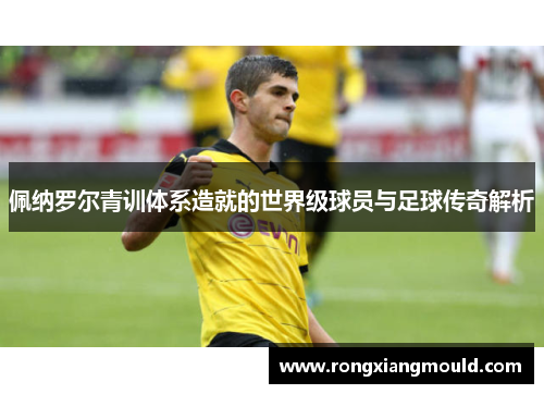 佩纳罗尔青训体系造就的世界级球员与足球传奇解析