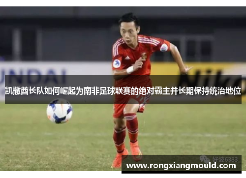 凯撒酋长队如何崛起为南非足球联赛的绝对霸主并长期保持统治地位