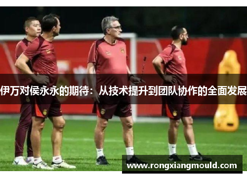 伊万对侯永永的期待：从技术提升到团队协作的全面发展