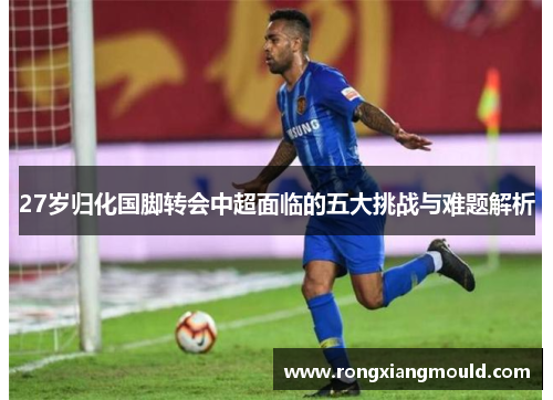 27岁归化国脚转会中超面临的五大挑战与难题解析