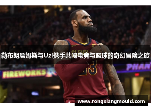勒布朗詹姆斯与Uzi携手共闯电竞与篮球的奇幻冒险之旅 勒布朗詹姆斯与Uzi携手共闯电竞与篮球的奇幻冒险之旅