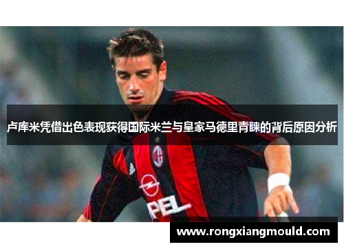 卢库米凭借出色表现获得国际米兰与皇家马德里青睐的背后原因分析