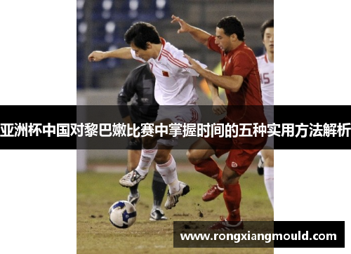 亚洲杯中国对黎巴嫩比赛中掌握时间的五种实用方法解析