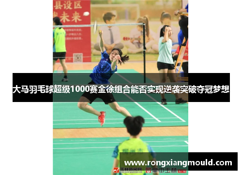 大马羽毛球超级1000赛金徐组合能否实现逆袭突破夺冠梦想