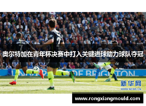 奥尔特加在青年杯决赛中打入关键进球助力球队夺冠